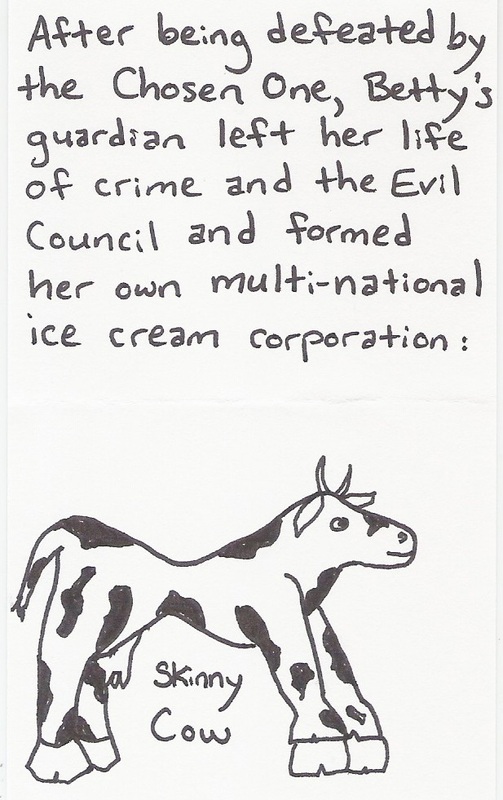 After being defeated by the Chosen One, Betty's guardian left her life of crime and the Evil Council and formed her own multi-national ice cream corporation: Skinny Cow [picture of skinny cow]