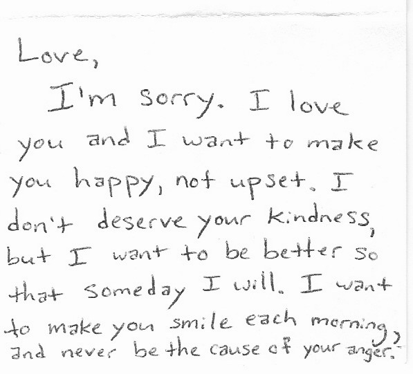 Love, I'm sorry.  I love you and I want to make you happy, not upset.  I don't deserve your kindness, but I want to be better so that someday I will.  I want to make you smile each morning, and never be the cause of your anger.