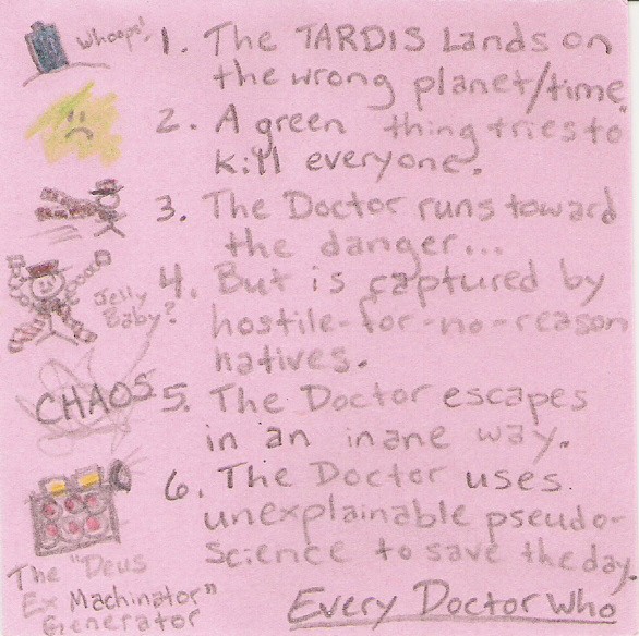 1. The TARDIS lands on the wrong planet / time (whoops) 2. A green thing tries to kill everyone. 3. The Doctor runs toward the danger... 4. But is captured by hostile-for-no-reason natives. (Jelly Baby?) 5. The Doctor escapes in an inane way. (CHAOS) 6.The Doctor uses unexplainable pseudo-science to save the day. (The Deus Ex Machinator Generator)  